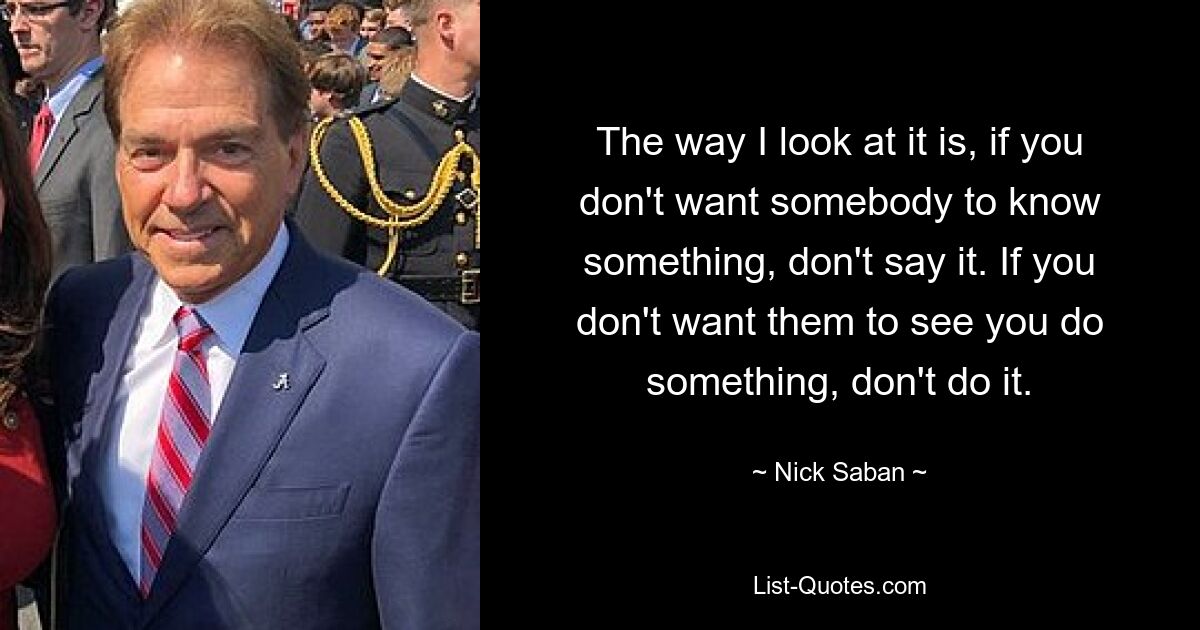 The way I look at it is, if you don't want somebody to know something, don't say it. If you don't want them to see you do something, don't do it. — © Nick Saban