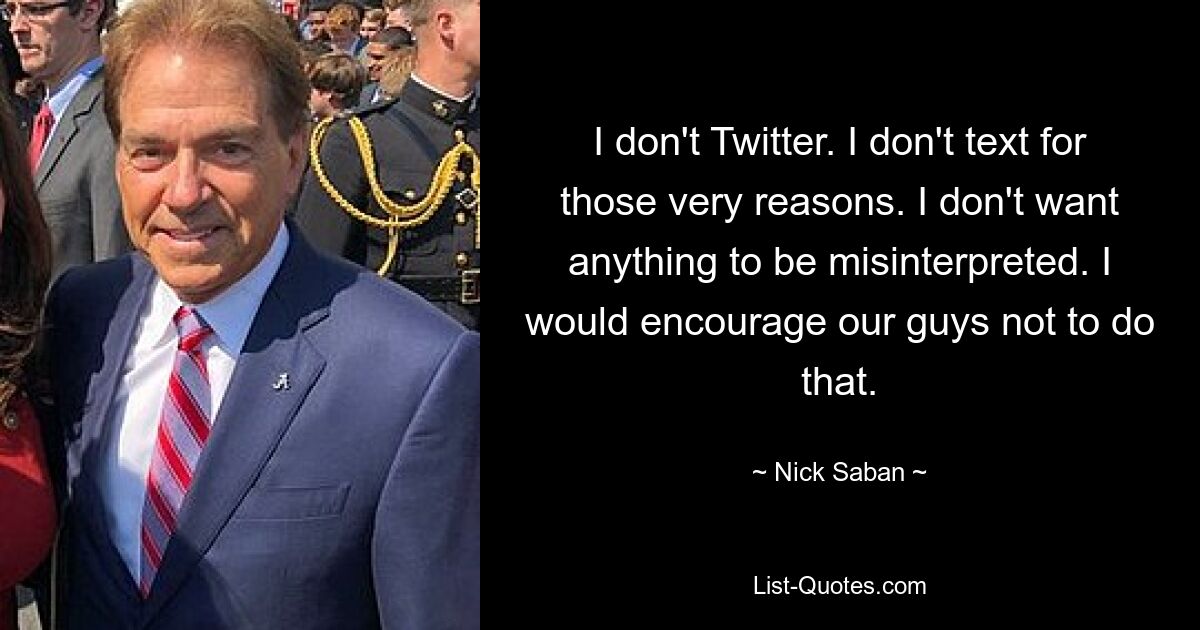 I don't Twitter. I don't text for those very reasons. I don't want anything to be misinterpreted. I would encourage our guys not to do that. — © Nick Saban