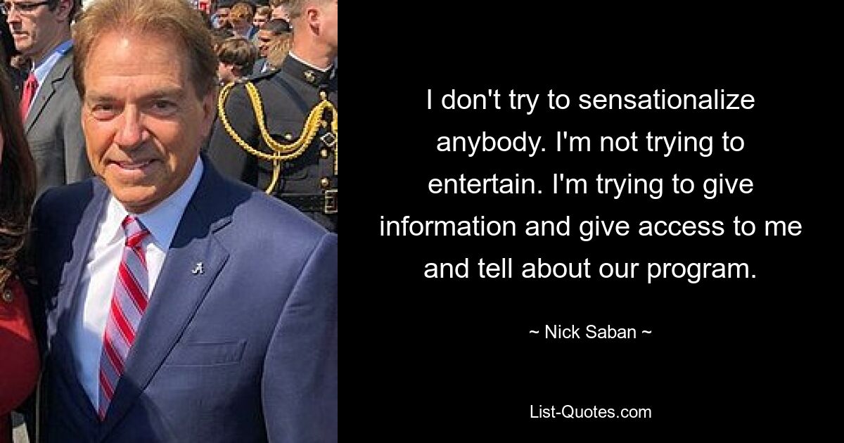 I don't try to sensationalize anybody. I'm not trying to entertain. I'm trying to give information and give access to me and tell about our program. — © Nick Saban