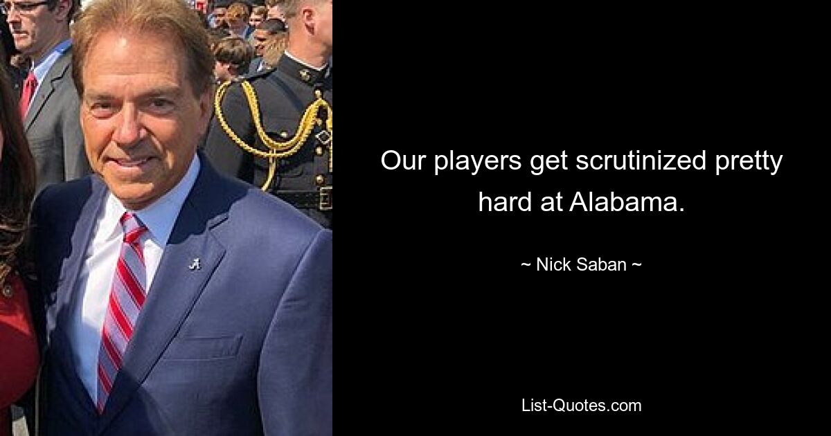 Our players get scrutinized pretty hard at Alabama. — © Nick Saban