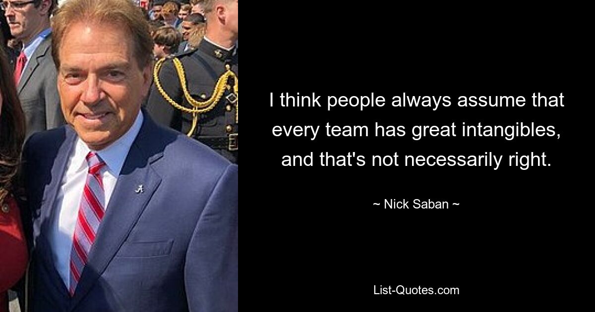 I think people always assume that every team has great intangibles, and that's not necessarily right. — © Nick Saban