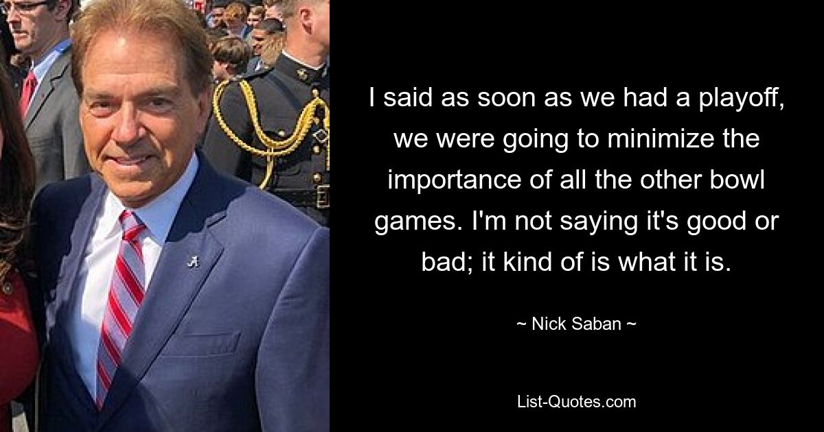 I said as soon as we had a playoff, we were going to minimize the importance of all the other bowl games. I'm not saying it's good or bad; it kind of is what it is. — © Nick Saban