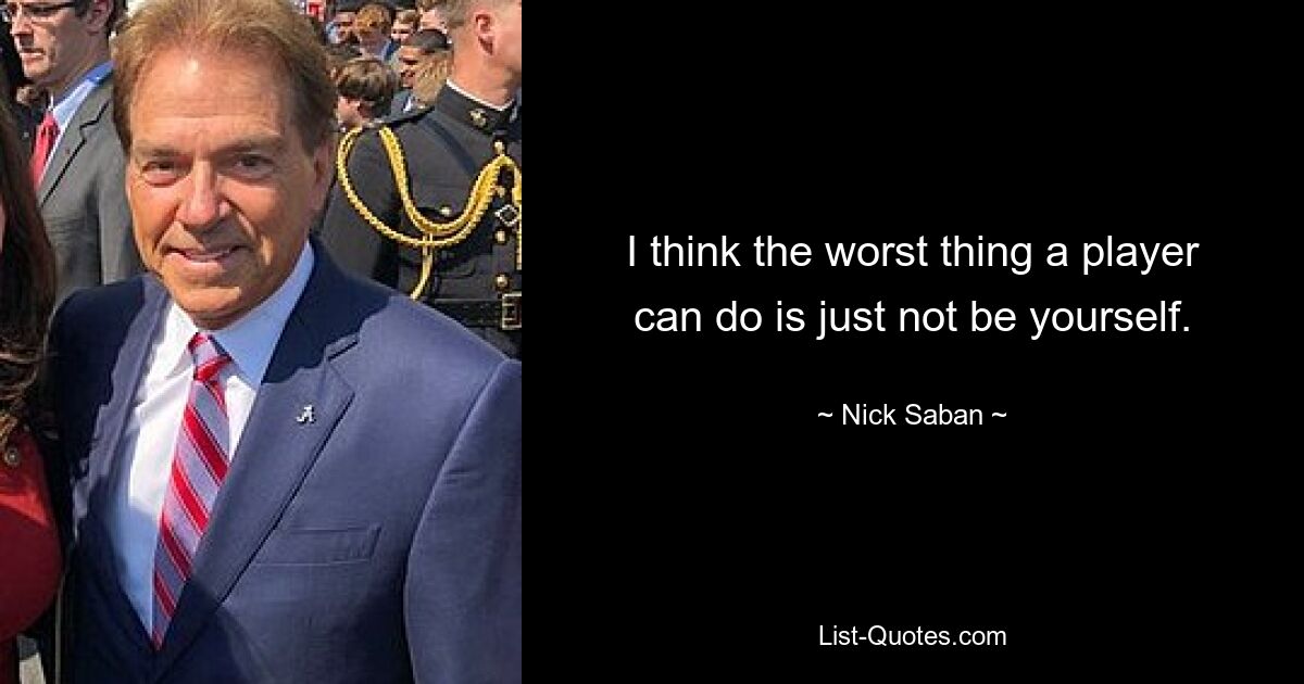 I think the worst thing a player can do is just not be yourself. — © Nick Saban