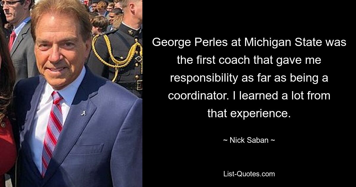 George Perles at Michigan State was the first coach that gave me responsibility as far as being a coordinator. I learned a lot from that experience. — © Nick Saban