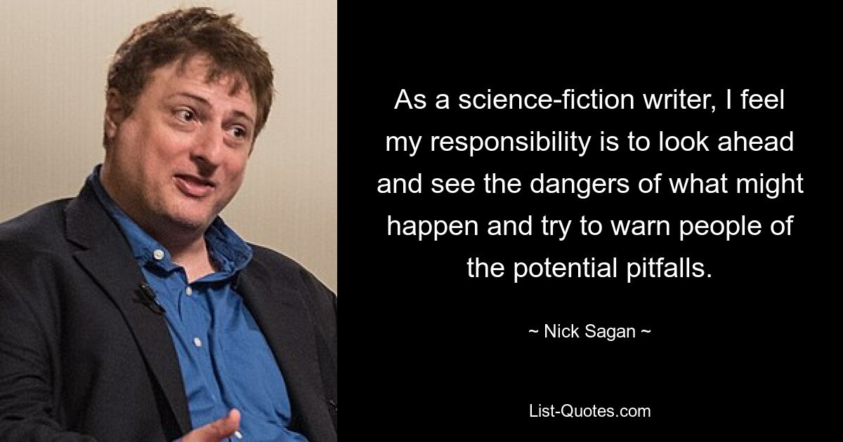 As a science-fiction writer, I feel my responsibility is to look ahead and see the dangers of what might happen and try to warn people of the potential pitfalls. — © Nick Sagan