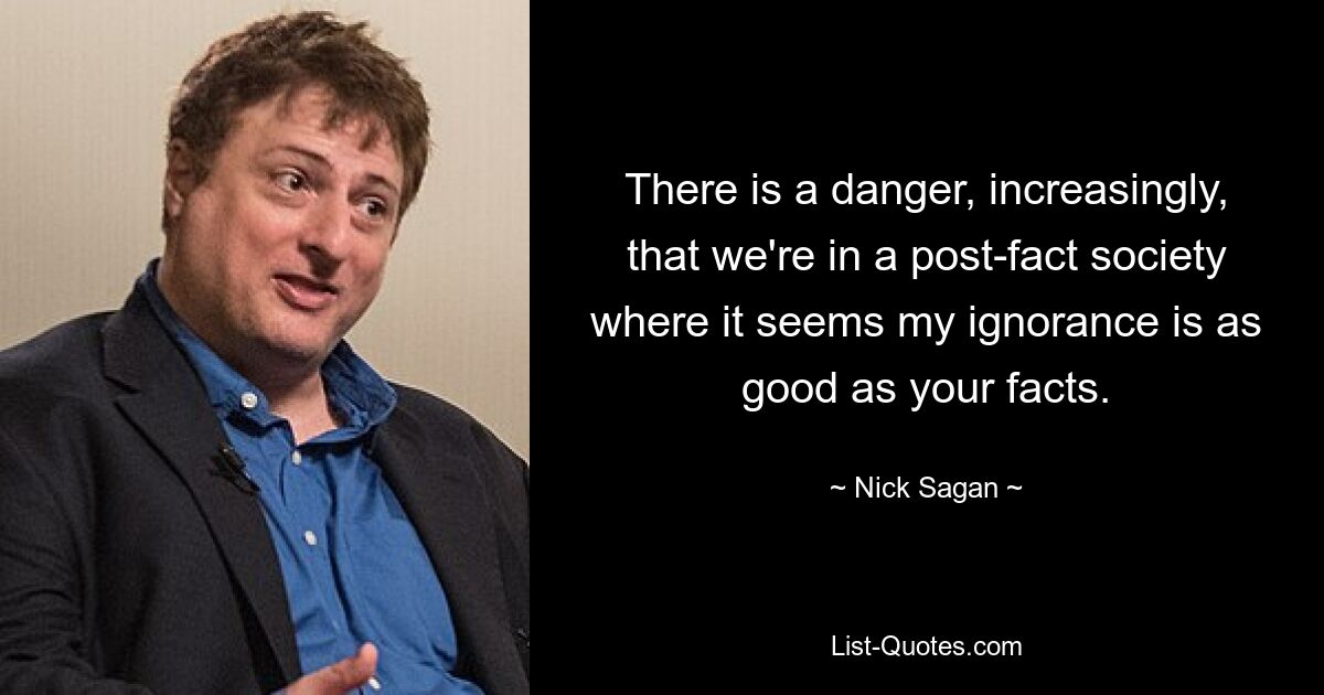 There is a danger, increasingly, that we're in a post-fact society where it seems my ignorance is as good as your facts. — © Nick Sagan