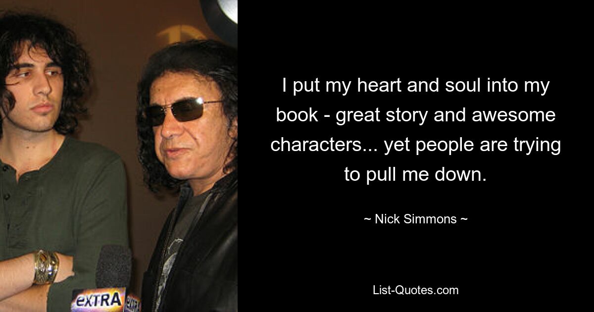 I put my heart and soul into my book - great story and awesome characters... yet people are trying to pull me down. — © Nick Simmons