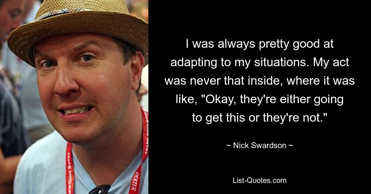 I was always pretty good at adapting to my situations. My act was never that inside, where it was like, "Okay, they're either going to get this or they're not." — © Nick Swardson