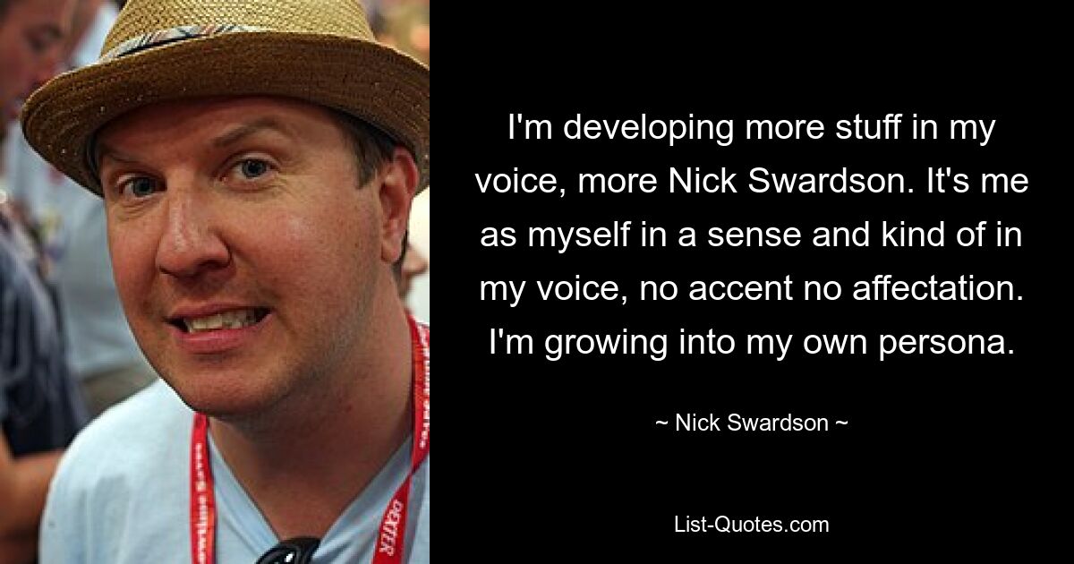 I'm developing more stuff in my voice, more Nick Swardson. It's me as myself in a sense and kind of in my voice, no accent no affectation. I'm growing into my own persona. — © Nick Swardson