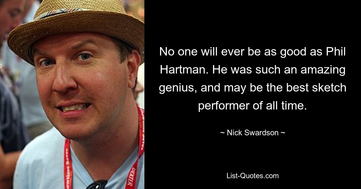 No one will ever be as good as Phil Hartman. He was such an amazing genius, and may be the best sketch performer of all time. — © Nick Swardson