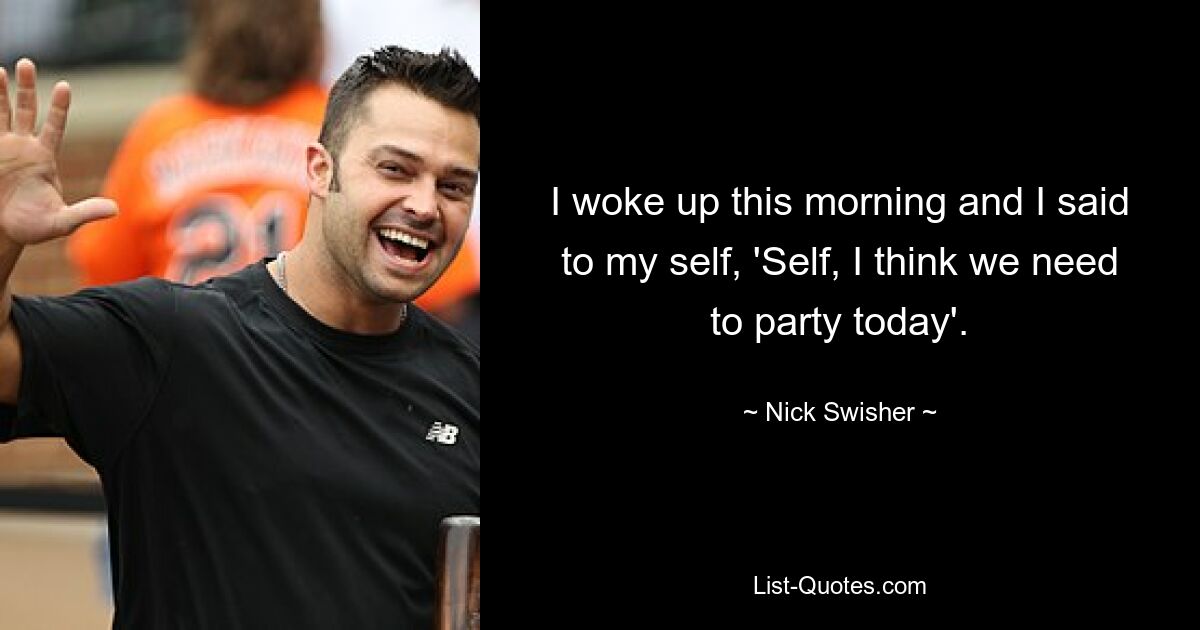 I woke up this morning and I said to my self, 'Self, I think we need to party today'. — © Nick Swisher