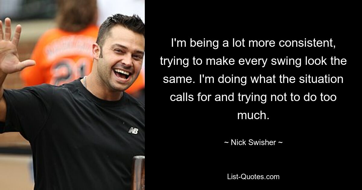 I'm being a lot more consistent, trying to make every swing look the same. I'm doing what the situation calls for and trying not to do too much. — © Nick Swisher