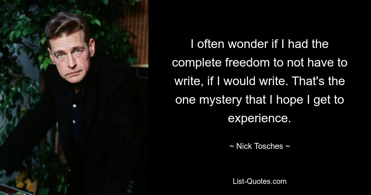 I often wonder if I had the complete freedom to not have to write, if I would write. That's the one mystery that I hope I get to experience. — © Nick Tosches