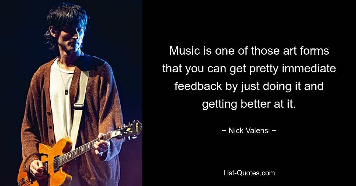 Music is one of those art forms that you can get pretty immediate feedback by just doing it and getting better at it. — © Nick Valensi