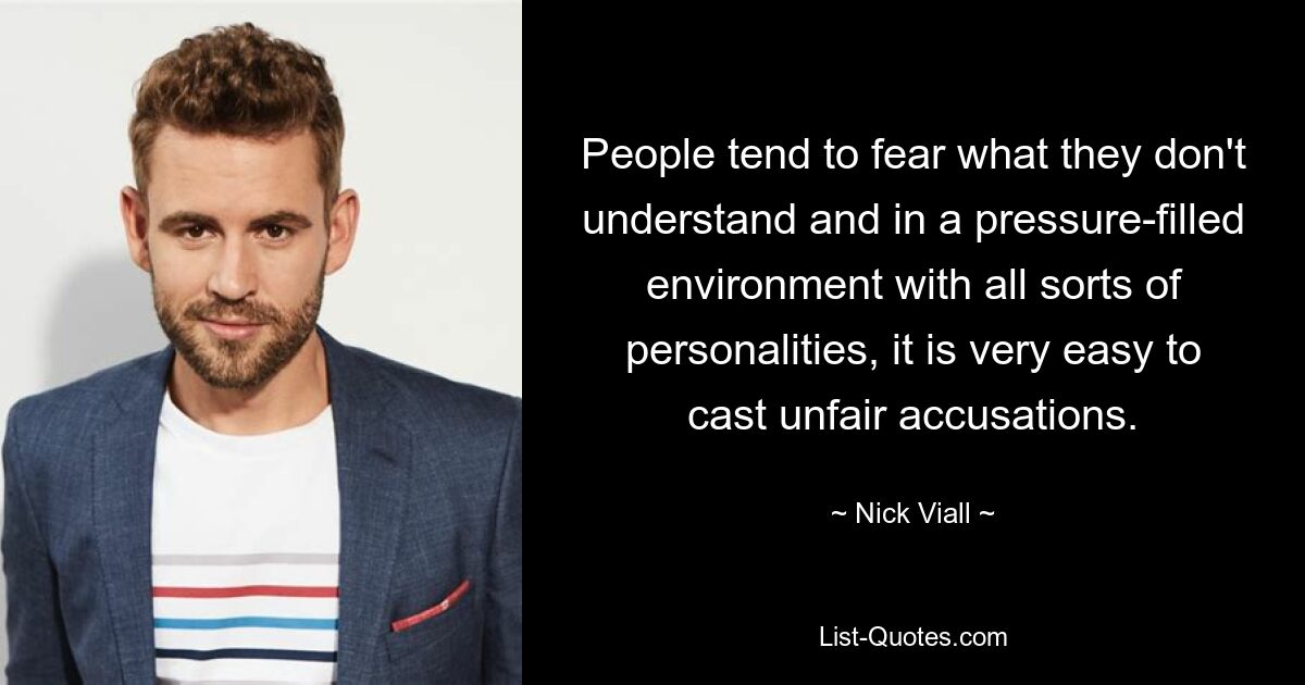 People tend to fear what they don't understand and in a pressure-filled environment with all sorts of personalities, it is very easy to cast unfair accusations. — © Nick Viall