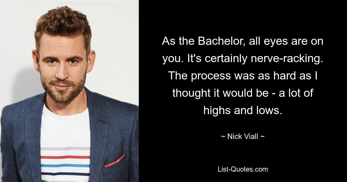 As the Bachelor, all eyes are on you. It's certainly nerve-racking. The process was as hard as I thought it would be - a lot of highs and lows. — © Nick Viall