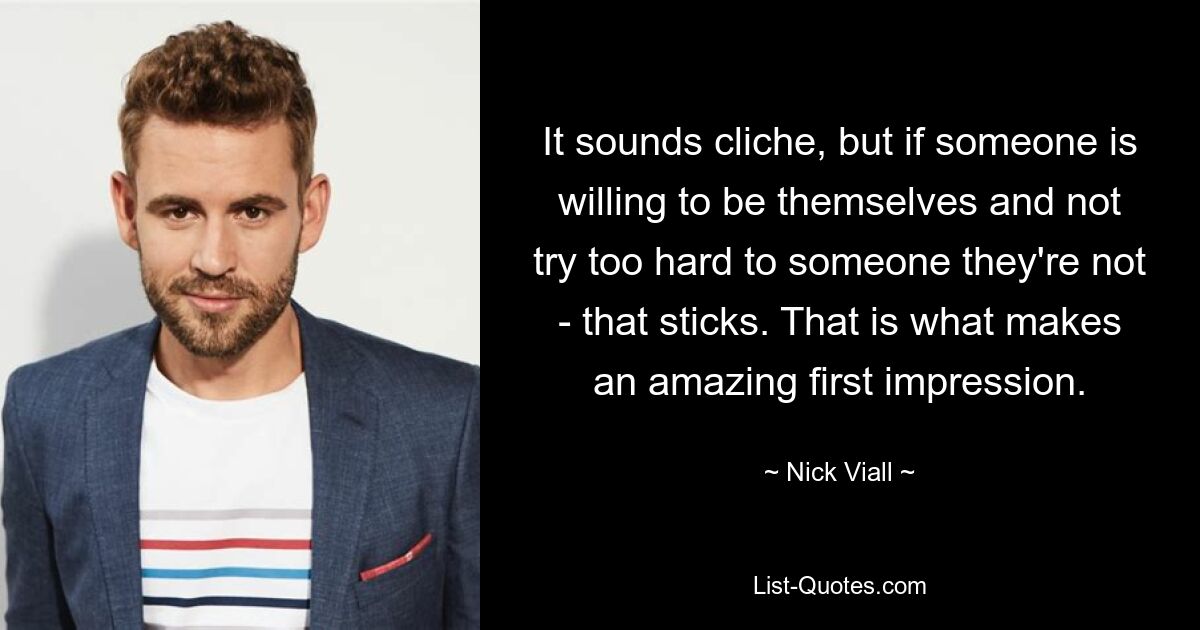 It sounds cliche, but if someone is willing to be themselves and not try too hard to someone they're not - that sticks. That is what makes an amazing first impression. — © Nick Viall