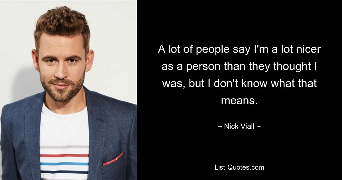 A lot of people say I'm a lot nicer as a person than they thought I was, but I don't know what that means. — © Nick Viall