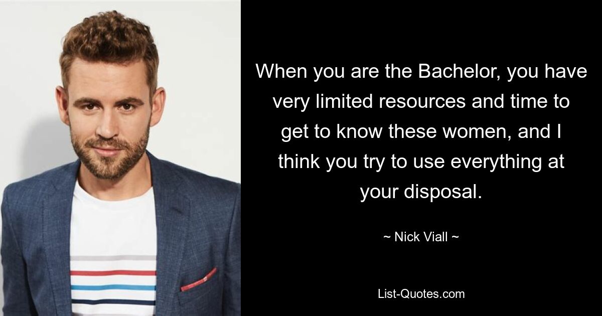 When you are the Bachelor, you have very limited resources and time to get to know these women, and I think you try to use everything at your disposal. — © Nick Viall