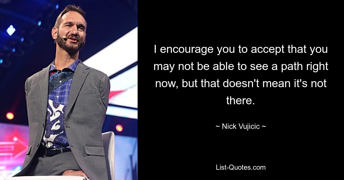 I encourage you to accept that you may not be able to see a path right now, but that doesn't mean it's not there. — © Nick Vujicic