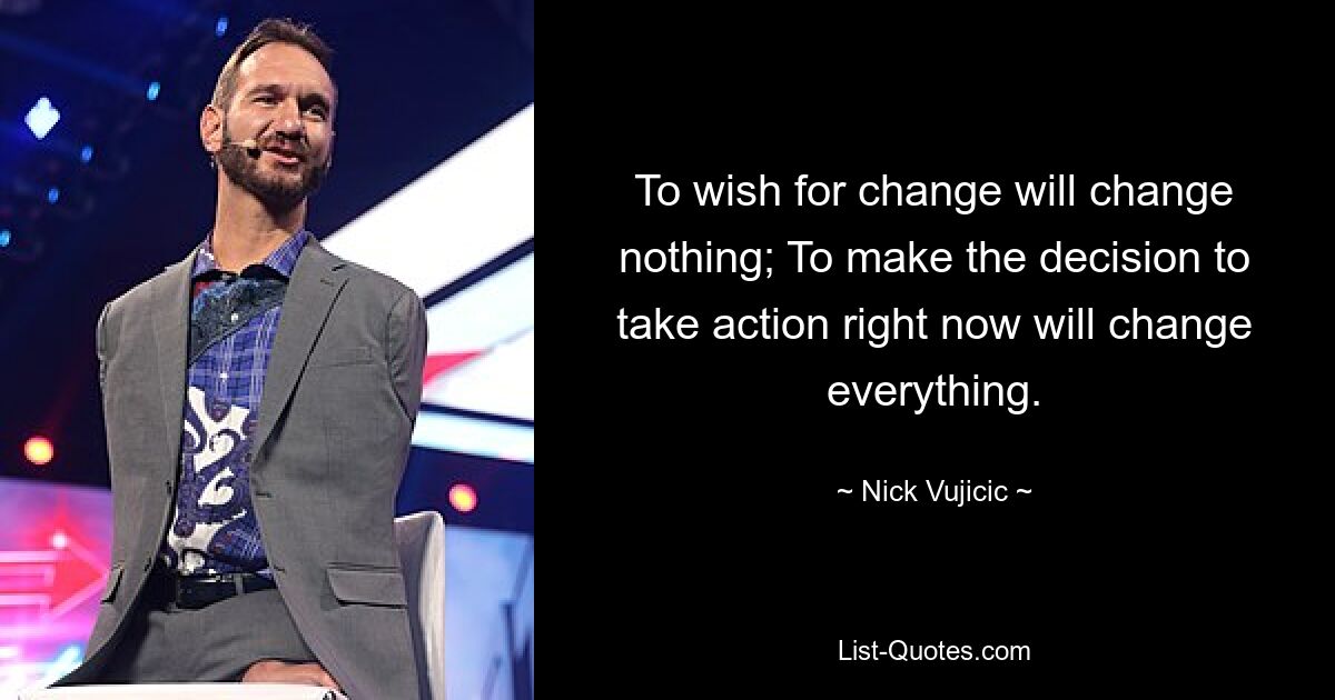 To wish for change will change nothing; To make the decision to take action right now will change everything. — © Nick Vujicic