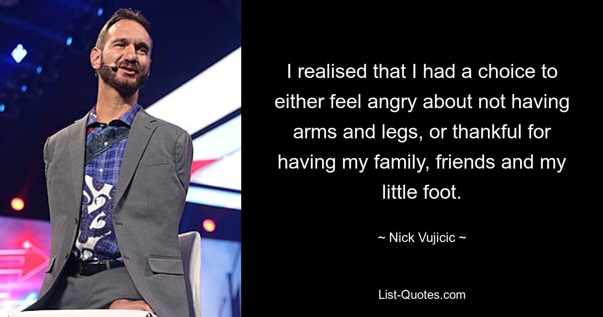 I realised that I had a choice to either feel angry about not having arms and legs, or thankful for having my family, friends and my little foot. — © Nick Vujicic