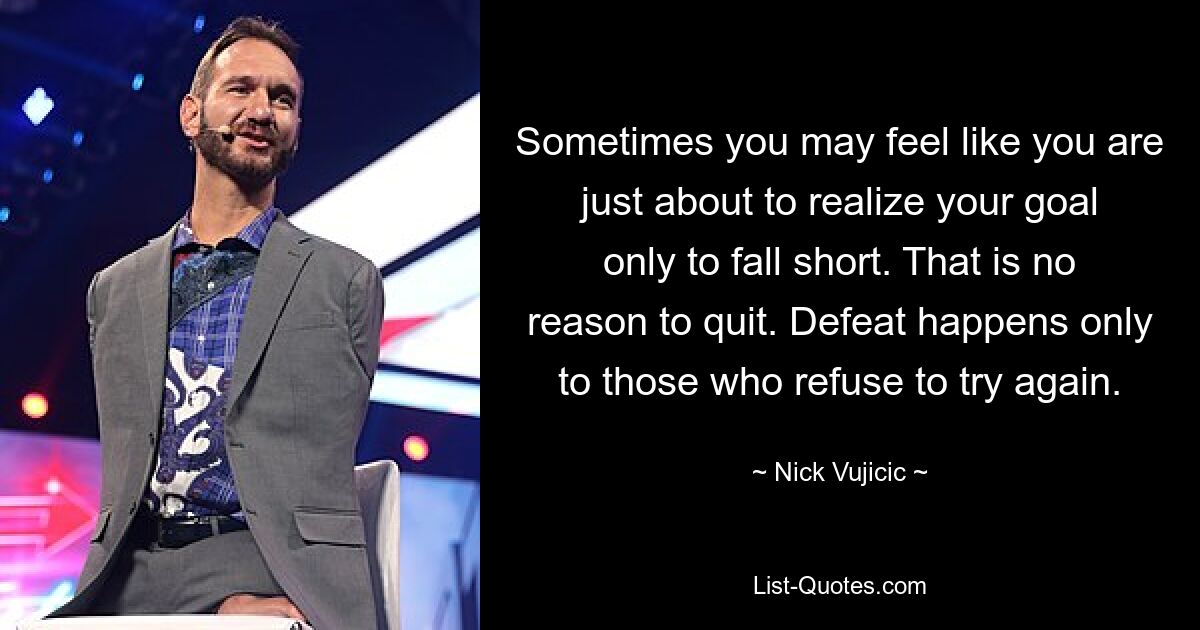 Sometimes you may feel like you are just about to realize your goal only to fall short. That is no reason to quit. Defeat happens only to those who refuse to try again. — © Nick Vujicic