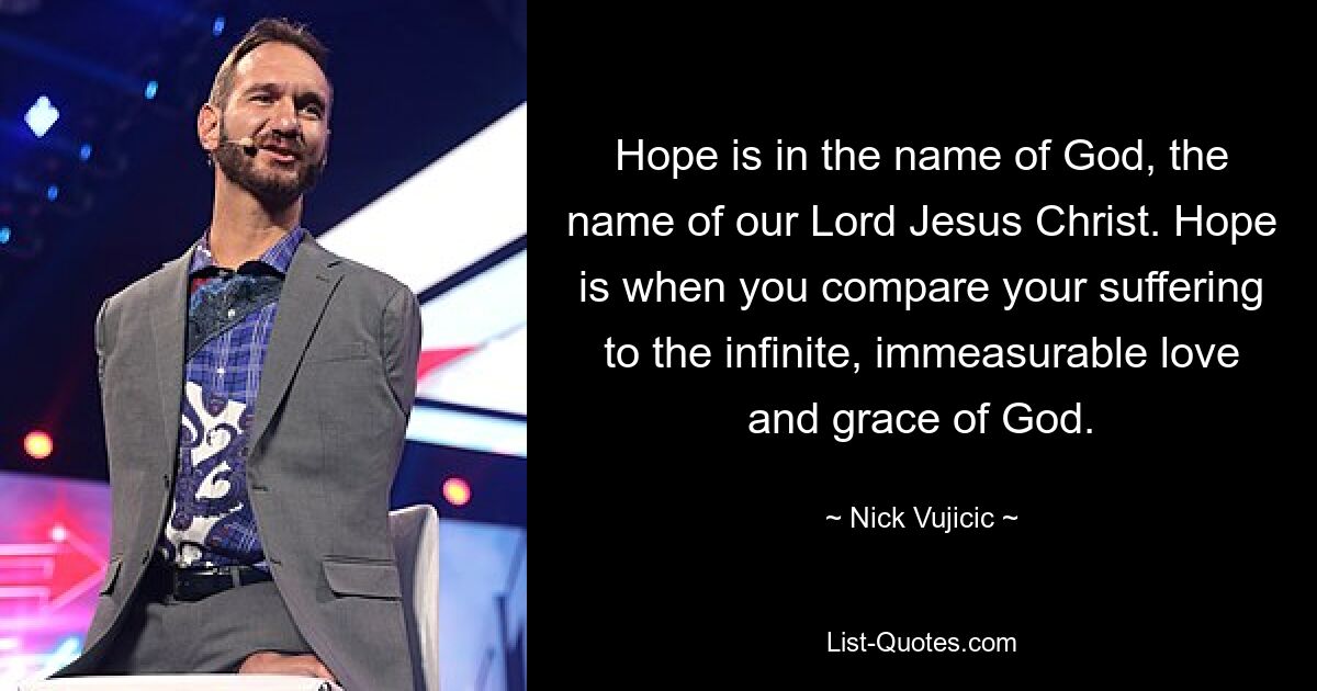 Hope is in the name of God, the name of our Lord Jesus Christ. Hope is when you compare your suffering to the infinite, immeasurable love and grace of God. — © Nick Vujicic