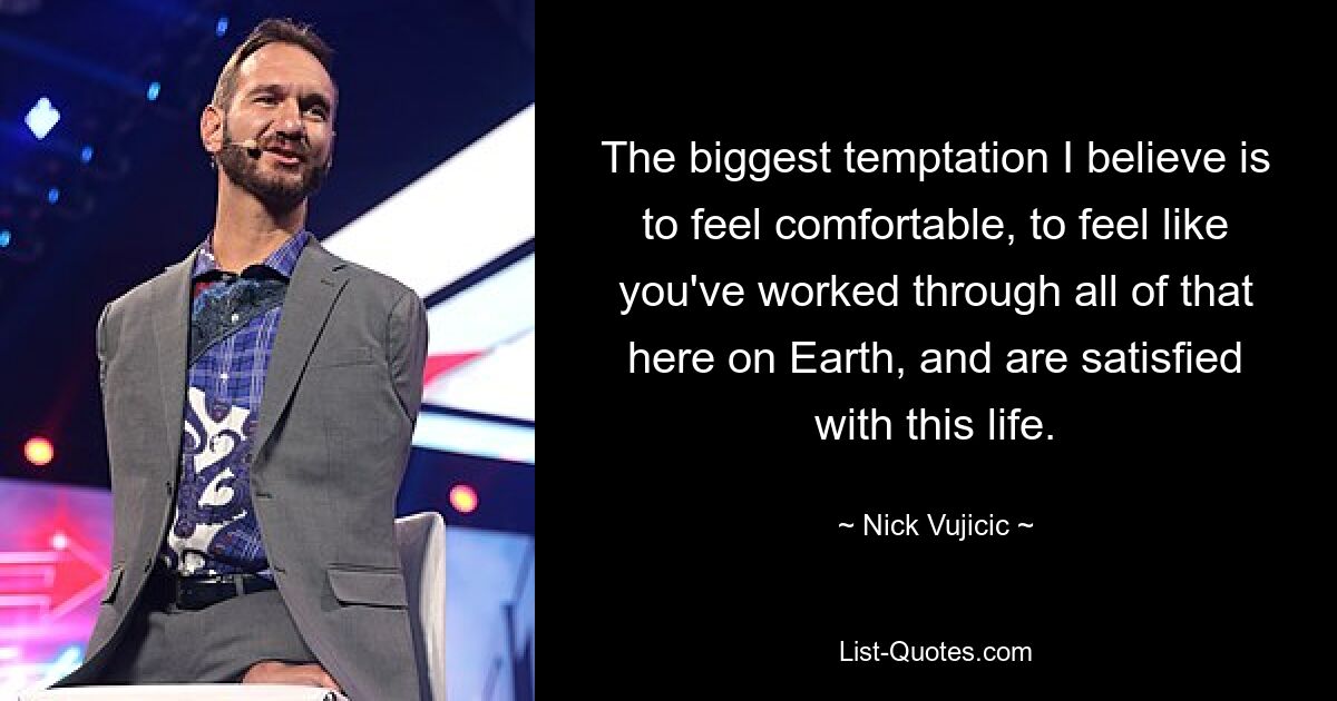 The biggest temptation I believe is to feel comfortable, to feel like you've worked through all of that here on Earth, and are satisfied with this life. — © Nick Vujicic