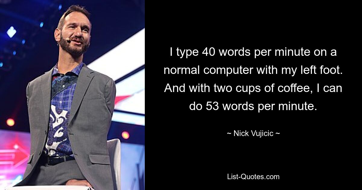 I type 40 words per minute on a normal computer with my left foot. And with two cups of coffee, I can do 53 words per minute. — © Nick Vujicic