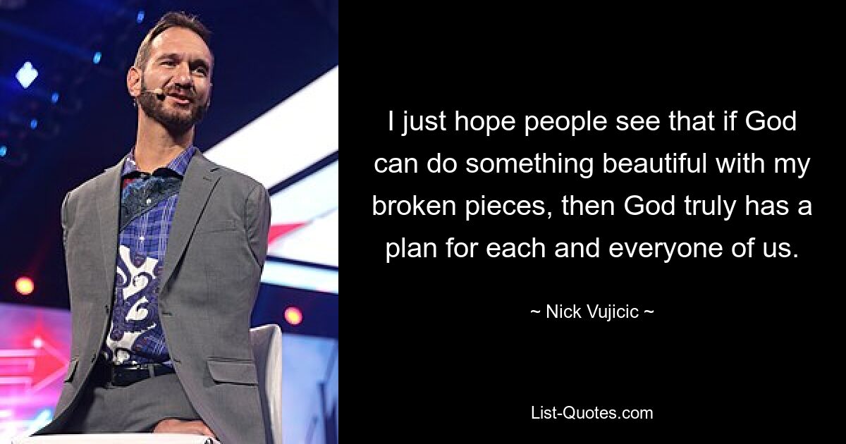 I just hope people see that if God can do something beautiful with my broken pieces, then God truly has a plan for each and everyone of us. — © Nick Vujicic