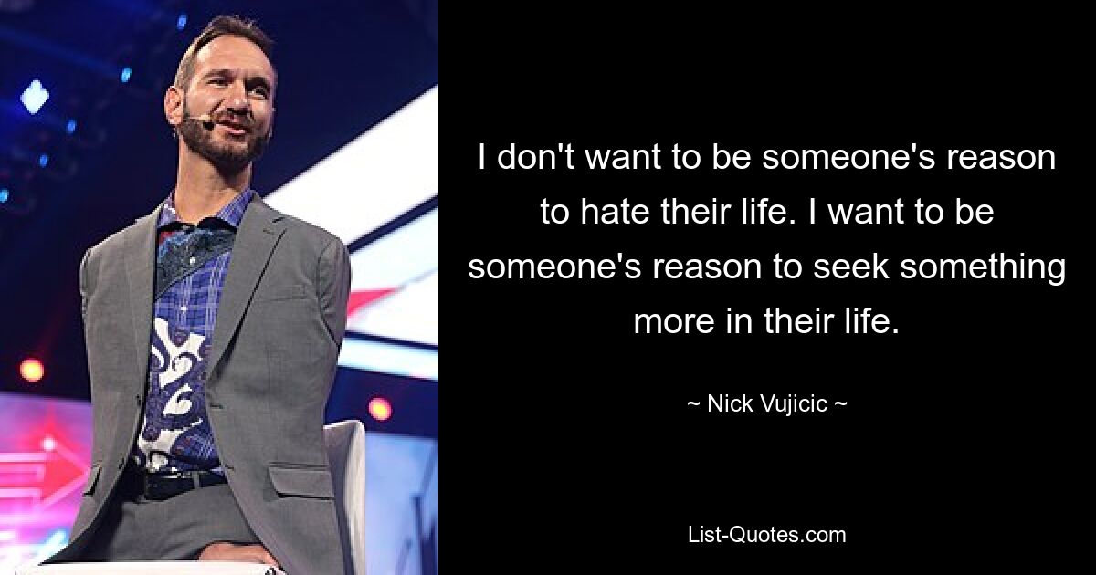 I don't want to be someone's reason to hate their life. I want to be someone's reason to seek something more in their life. — © Nick Vujicic