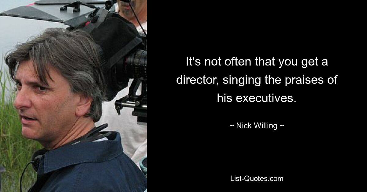 It's not often that you get a director, singing the praises of his executives. — © Nick Willing