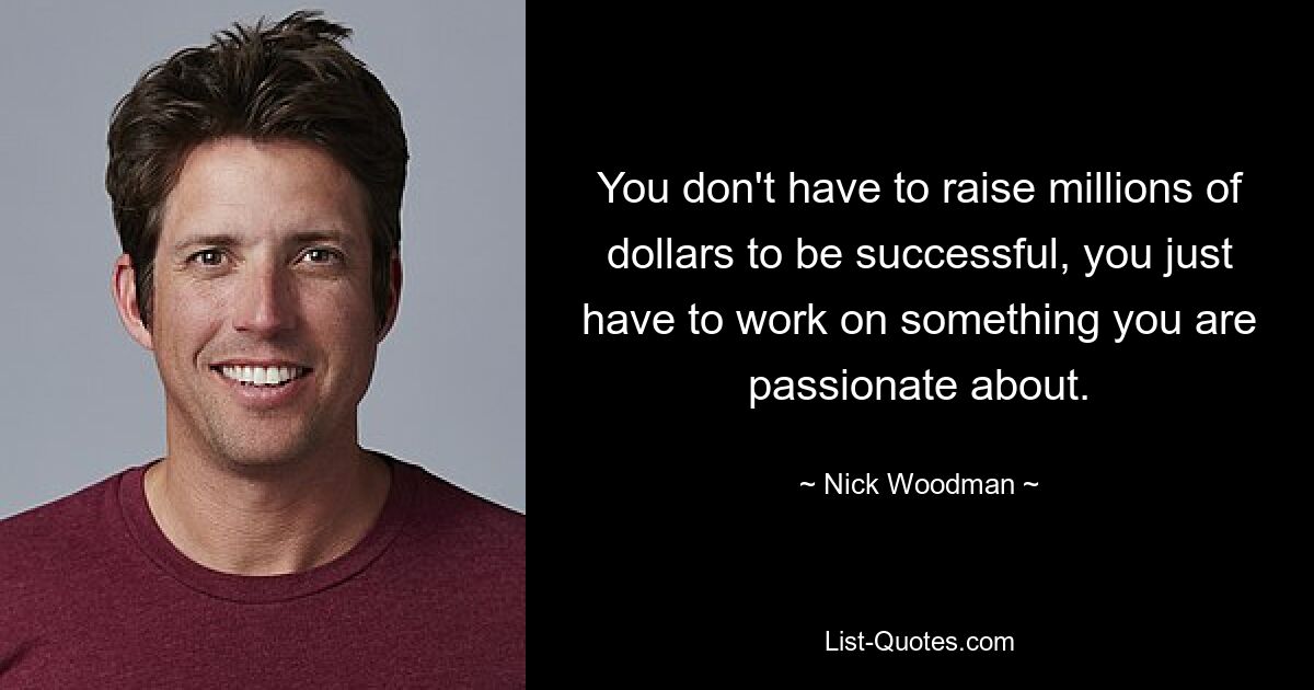 You don't have to raise millions of dollars to be successful, you just have to work on something you are passionate about. — © Nick Woodman