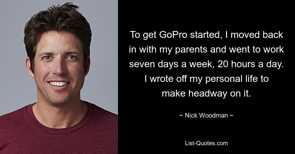 To get GoPro started, I moved back in with my parents and went to work seven days a week, 20 hours a day. I wrote off my personal life to make headway on it. — © Nick Woodman