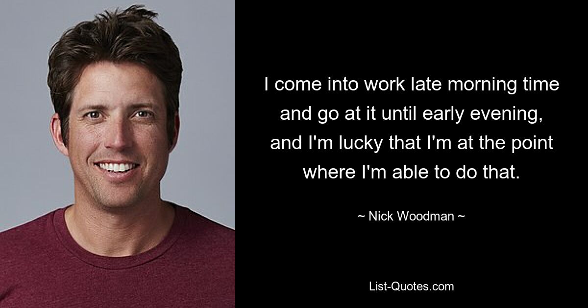 I come into work late morning time and go at it until early evening, and I'm lucky that I'm at the point where I'm able to do that. — © Nick Woodman