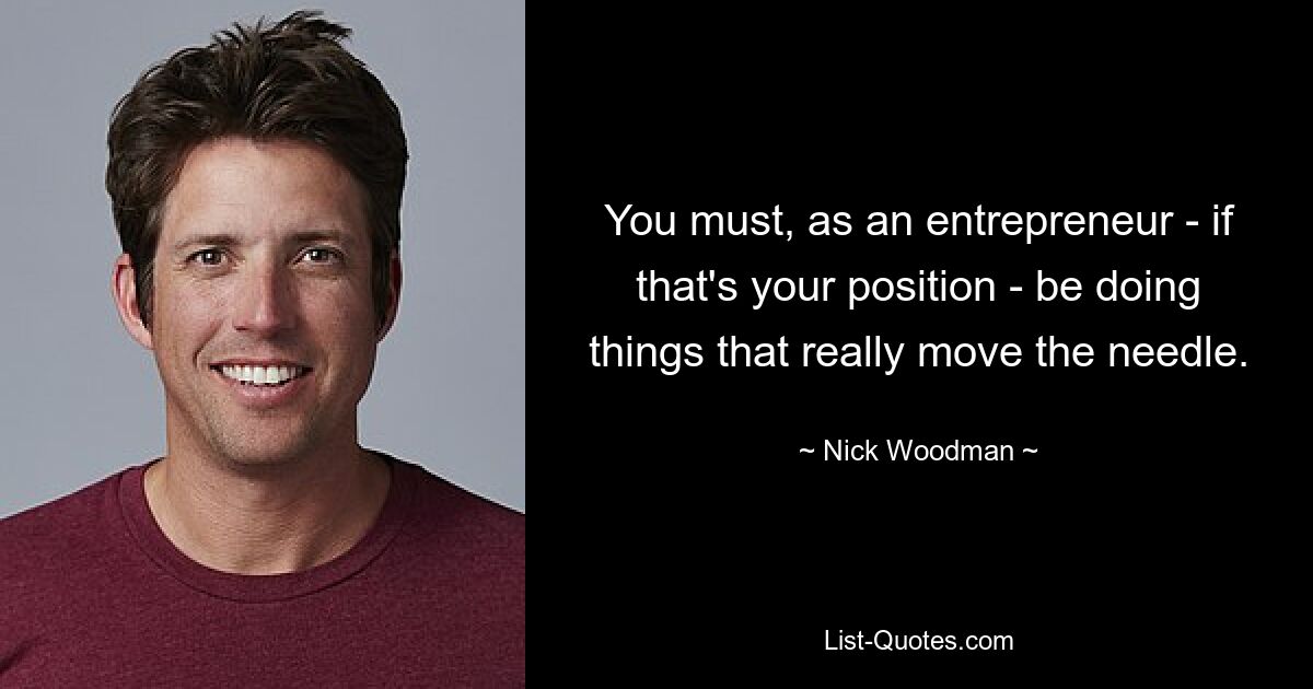 You must, as an entrepreneur - if that's your position - be doing things that really move the needle. — © Nick Woodman