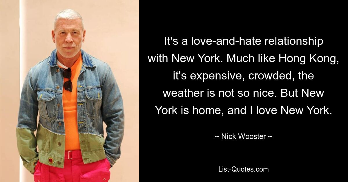 It's a love-and-hate relationship with New York. Much like Hong Kong, it's expensive, crowded, the weather is not so nice. But New York is home, and I love New York. — © Nick Wooster