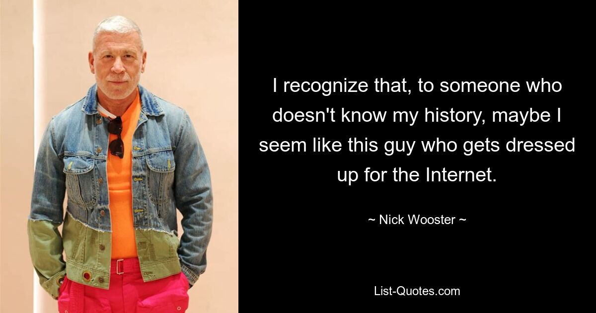 I recognize that, to someone who doesn't know my history, maybe I seem like this guy who gets dressed up for the Internet. — © Nick Wooster