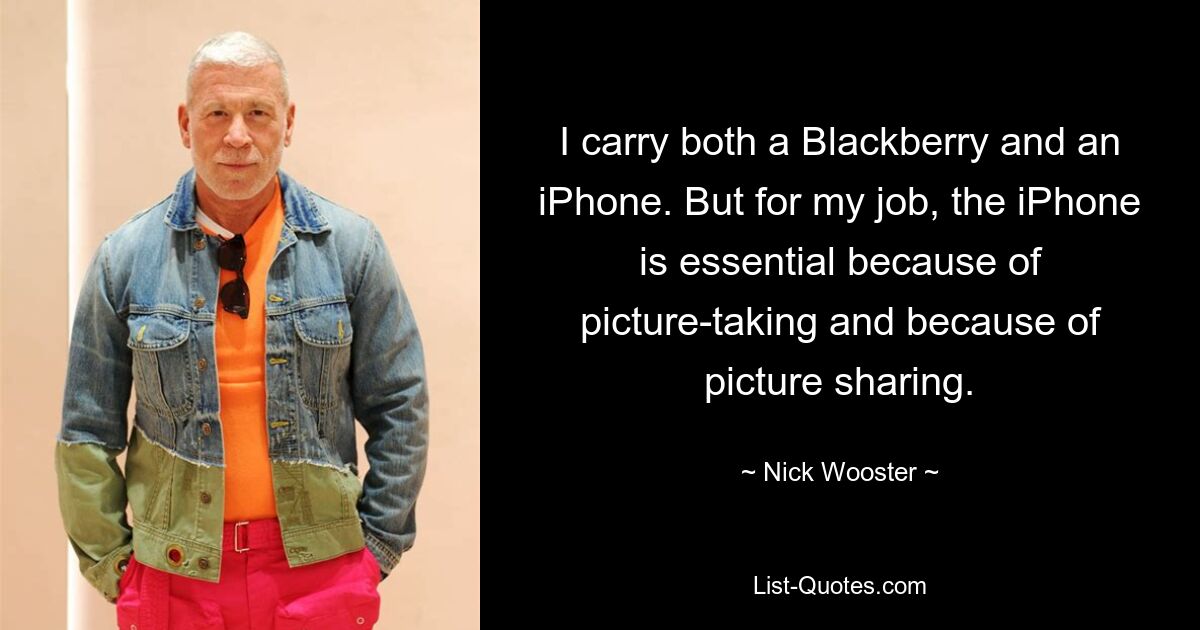 I carry both a Blackberry and an iPhone. But for my job, the iPhone is essential because of picture-taking and because of picture sharing. — © Nick Wooster