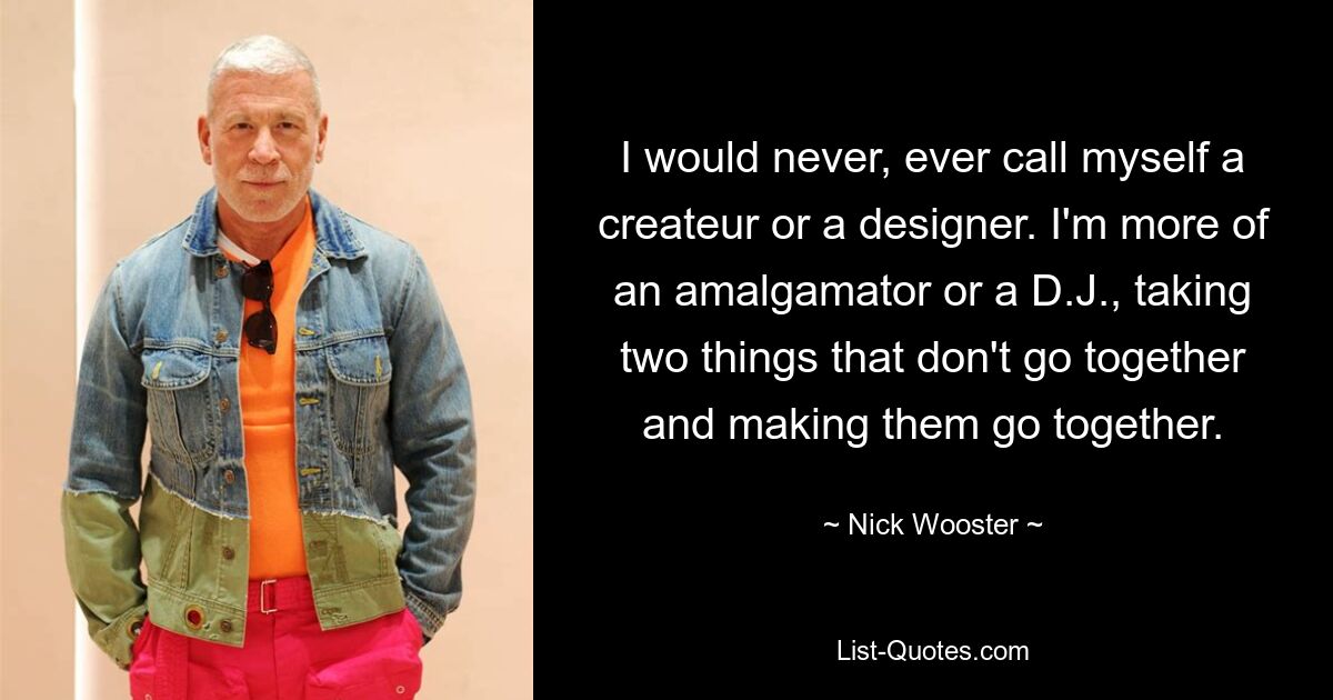 I would never, ever call myself a createur or a designer. I'm more of an amalgamator or a D.J., taking two things that don't go together and making them go together. — © Nick Wooster