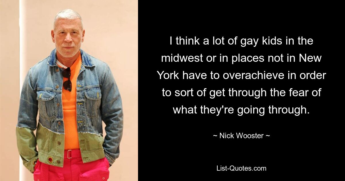 I think a lot of gay kids in the midwest or in places not in New York have to overachieve in order to sort of get through the fear of what they're going through. — © Nick Wooster