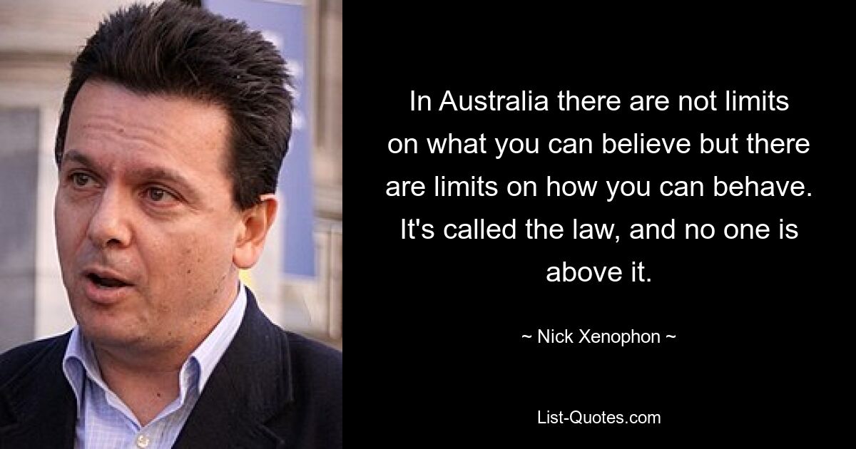 In Australia there are not limits on what you can believe but there are limits on how you can behave. It's called the law, and no one is above it. — © Nick Xenophon