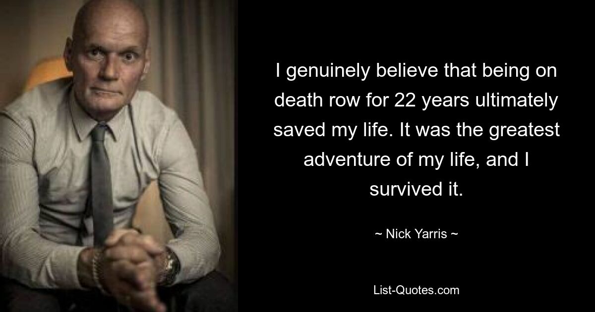 I genuinely believe that being on death row for 22 years ultimately saved my life. It was the greatest adventure of my life, and I survived it. — © Nick Yarris