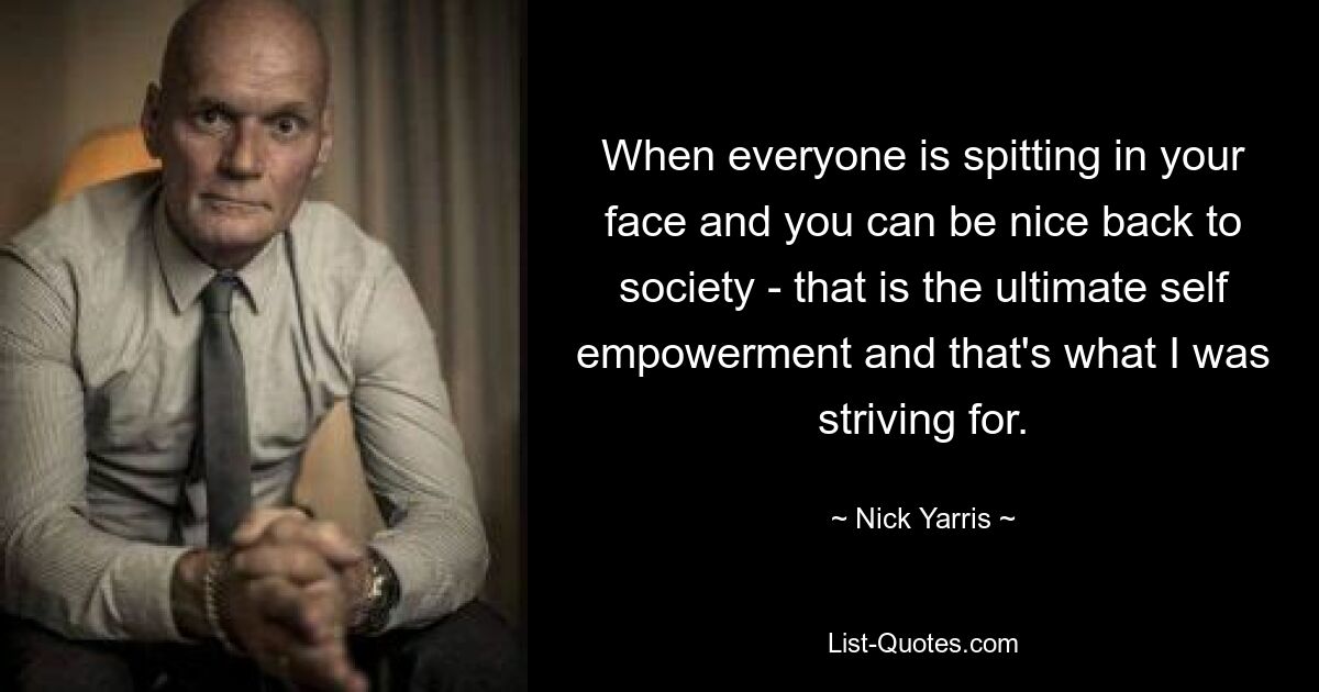 When everyone is spitting in your face and you can be nice back to society - that is the ultimate self empowerment and that's what I was striving for. — © Nick Yarris