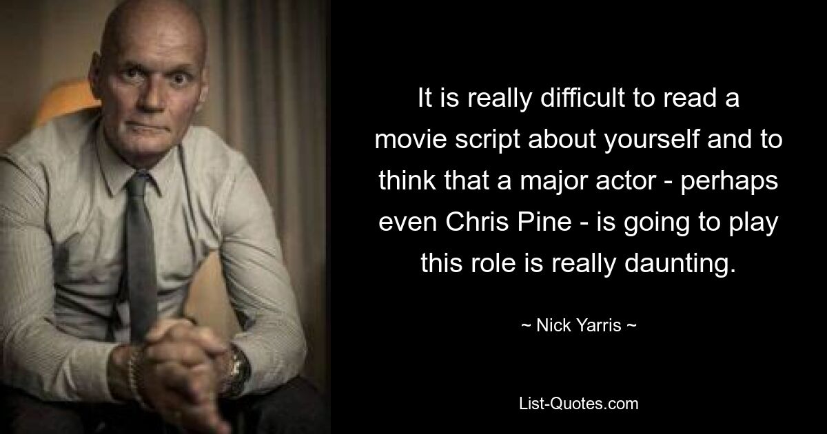 It is really difficult to read a movie script about yourself and to think that a major actor - perhaps even Chris Pine - is going to play this role is really daunting. — © Nick Yarris