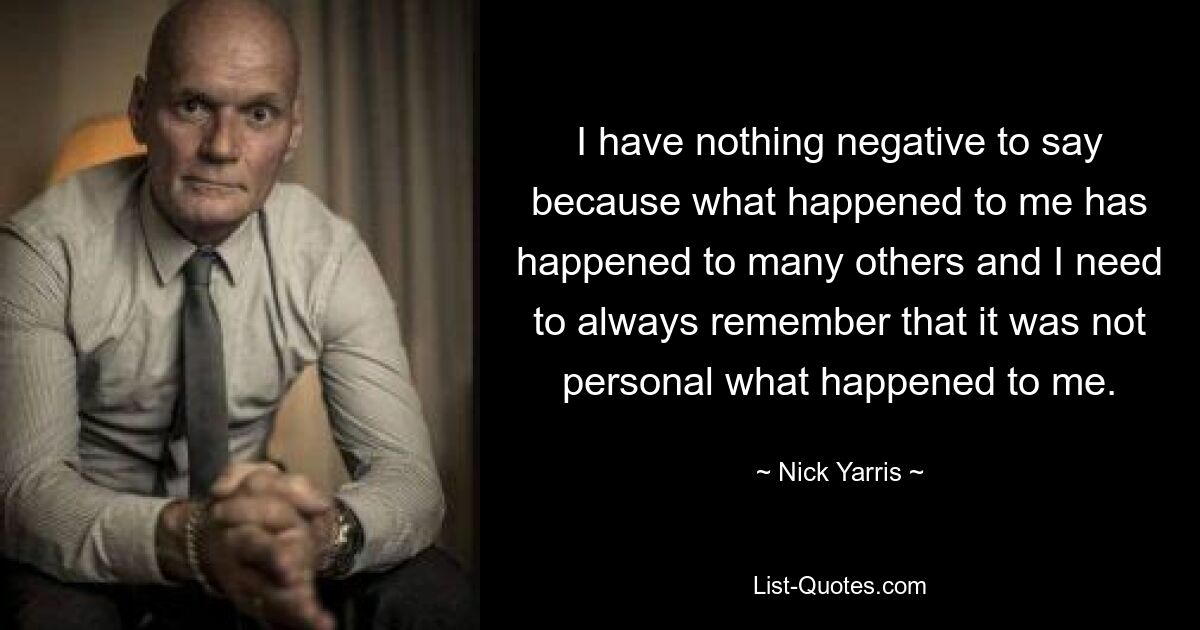 I have nothing negative to say because what happened to me has happened to many others and I need to always remember that it was not personal what happened to me. — © Nick Yarris