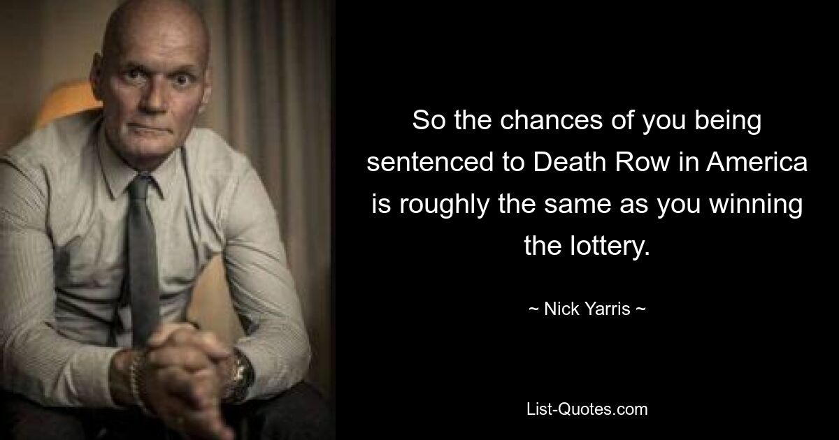 So the chances of you being sentenced to Death Row in America is roughly the same as you winning the lottery. — © Nick Yarris