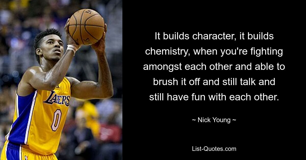 It builds character, it builds chemistry, when you're fighting amongst each other and able to brush it off and still talk and still have fun with each other. — © Nick Young