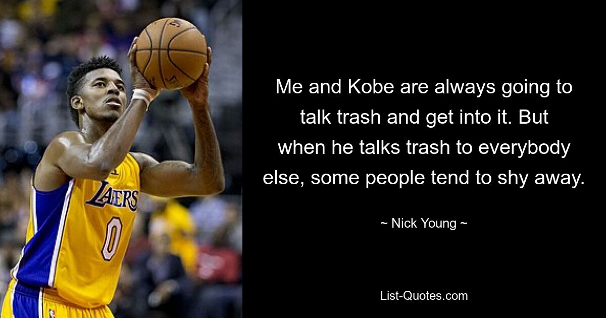 Me and Kobe are always going to talk trash and get into it. But when he talks trash to everybody else, some people tend to shy away. — © Nick Young